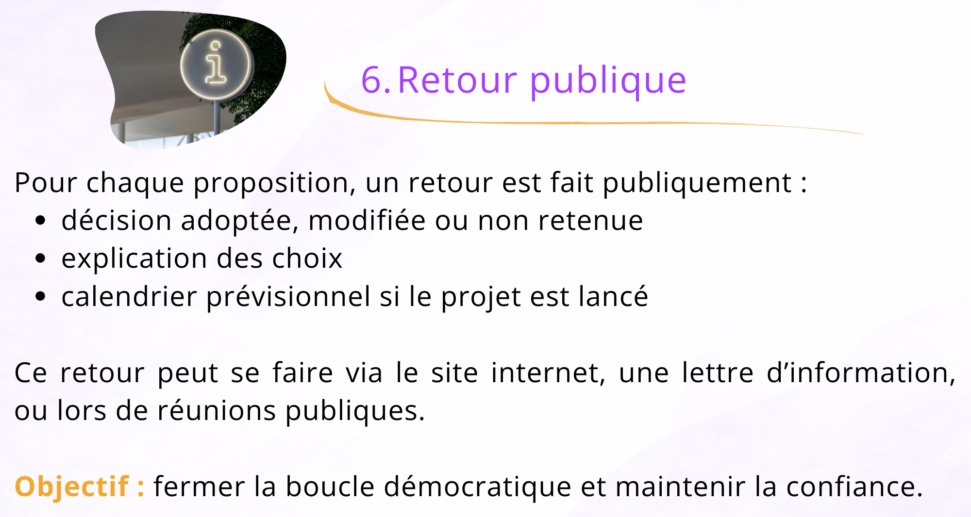 6. Retour Publique Pour chaque proposition, un retour est fait publiquement : - décision adoptée, modifiée ou non retenue - explication des choix - Calendrier prévisionnel si le projet est lancé Ce retour peut se faire via le site internet, une lettre d'information ou lors de réunions publiques. Objectif : fermer la boucle démocratique et maintenir la confiance.