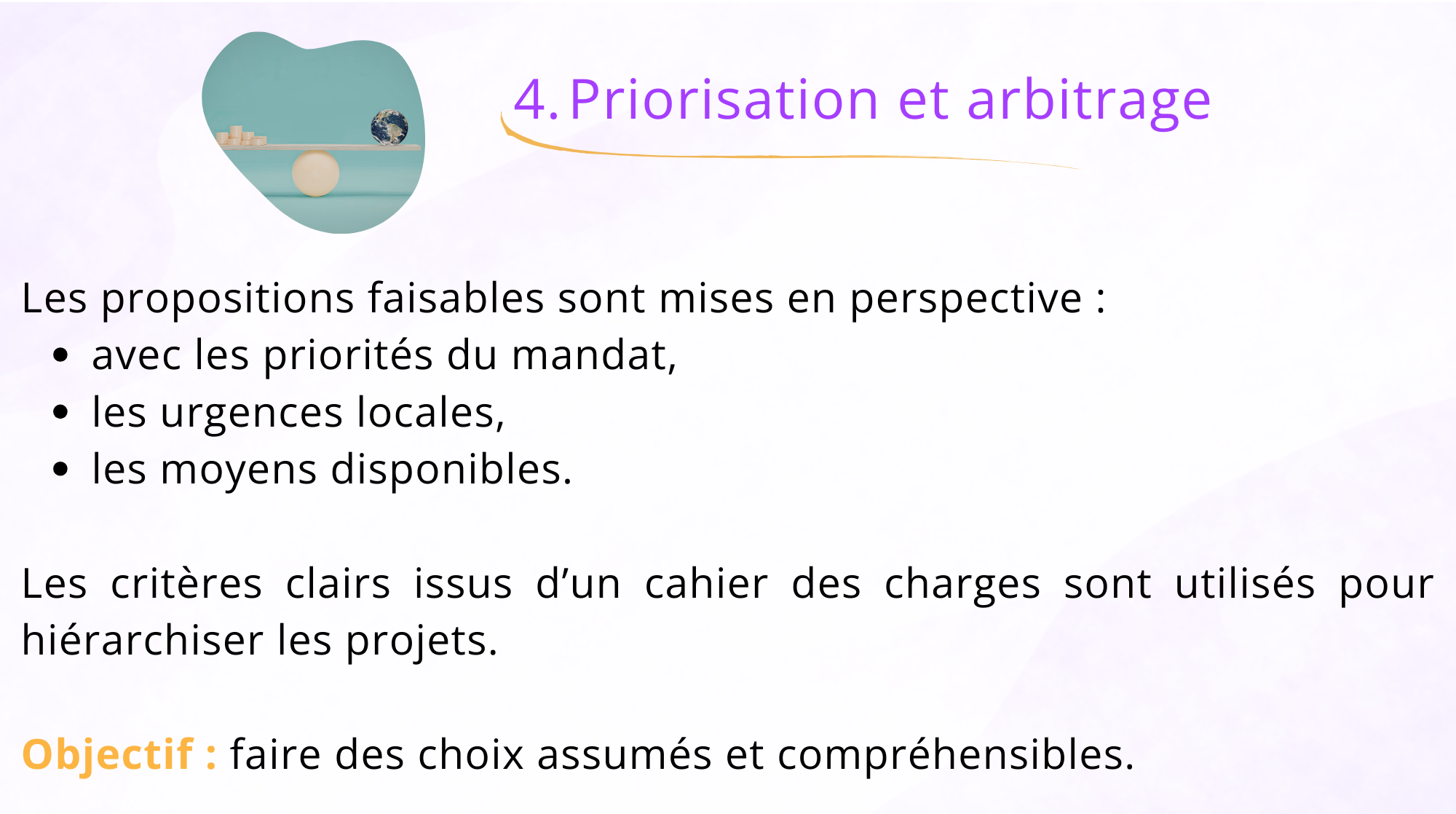 4. Priorisation et arbitrage Les proposition faisables sont mises en perspectives : - Avec les priorités du mandat, - les urgences locales, - les moyens disponibles. Les critères clairs issus d'un cahier des charges sont utilisés pour hiérarchiser les projets. Objectif : faire des choix assumés et compréhensibles.