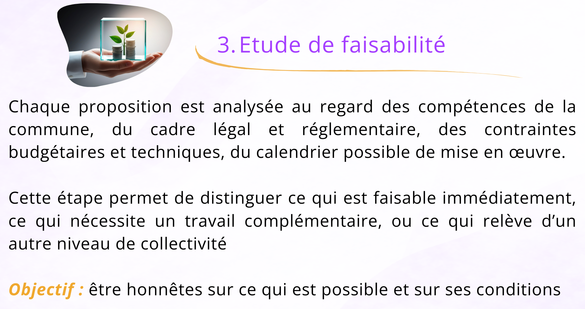 3. Étude de faisabilité Chaque proposition est analysée au regard des compétences de la commune, du cadre légal et réglementaire, des contraintes budgétaires et techniques; du calendrier possible mise en œuvre Cette étape permet de distinguer ce qui est faisable immédiatement ce qui nécessite un travail complémentaire, ou ce qui relève d'un autre niveau de collectivité. Objectif : être honnêtes sur ce qui est possible et dans quelles conditions.