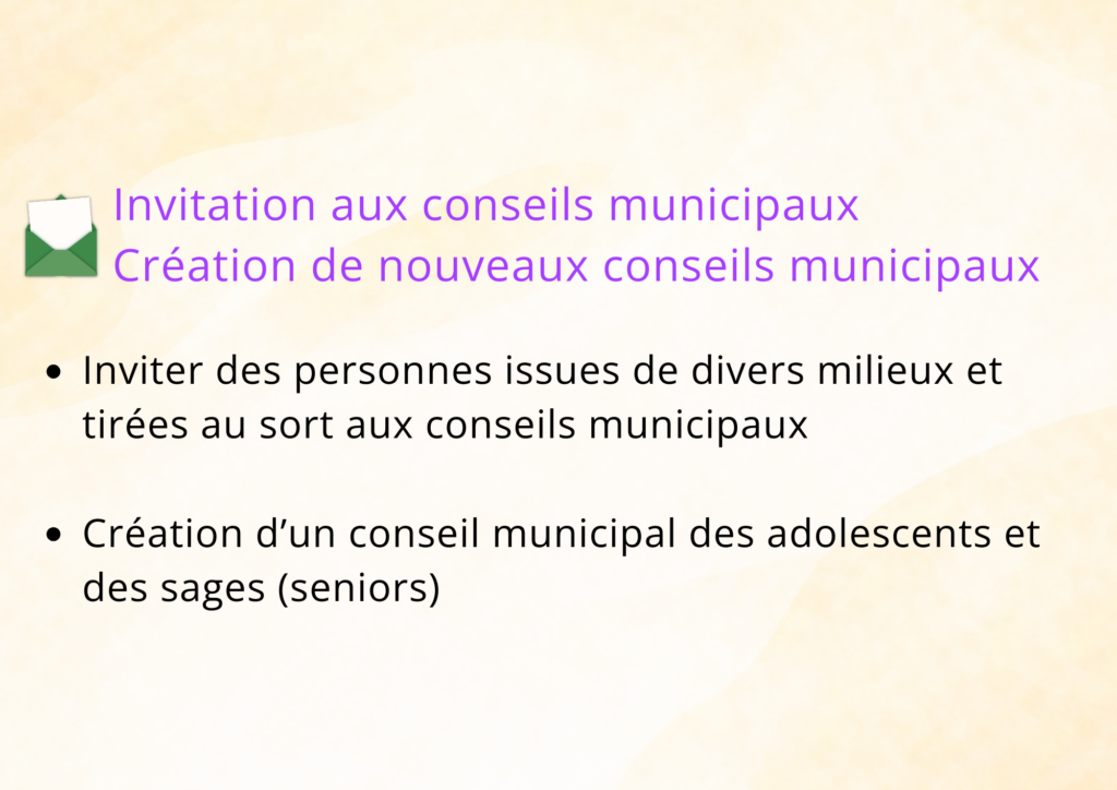 Invitation aux conseils municipaux. Création de nouveaux conseils municipaux Inviter des personnes issues de divers milieux et tirées au sort aux conseils municipaux. Création d'un conseil munispal des adolescents et des sages (seniors)