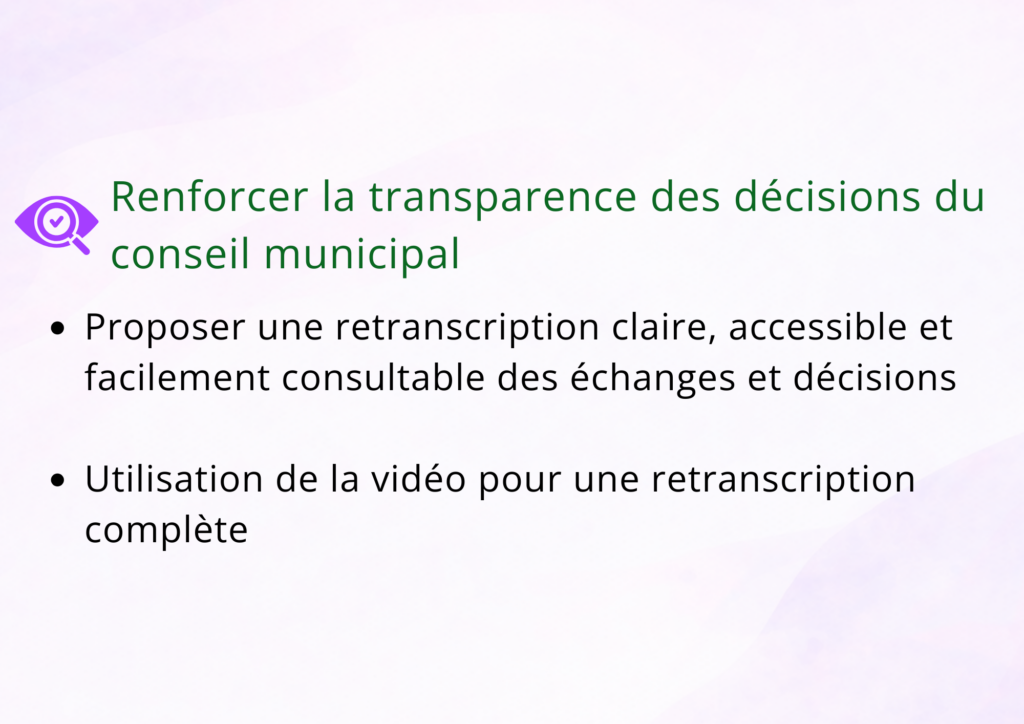 Renforcer la transparence des décisions du conseil municipal Proposer une retranscription claire, accessible et facilement consultable des échanges et décisions. Utilisation de la vidéo pour un retranscription complète.